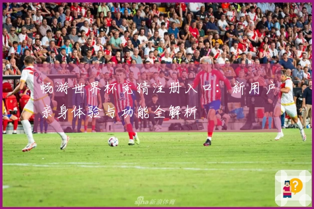 畅游世界杯竞猜注册入口：新用户亲身体验与功能全解析