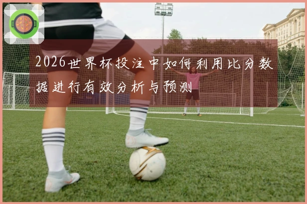 2026世界杯投注中如何利用比分数据进行有效分析与预测